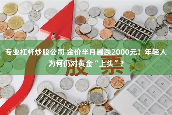 专业杠杆炒股公司 金价半月暴跌2000元！年轻人为何仍对黄金“上头”？