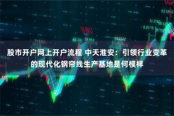 股市开户网上开户流程 中天淮安：引领行业变革的现代化钢帘线生产基地是何模样