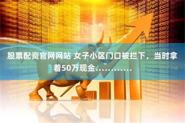 股票配资官网网站 女子小区门口被拦下，当时拿着50万现金…………