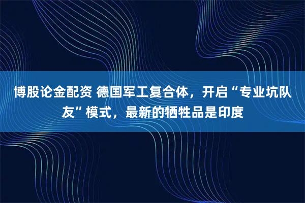 博股论金配资 德国军工复合体，开启“专业坑队友”模式，最新的牺牲品是印度